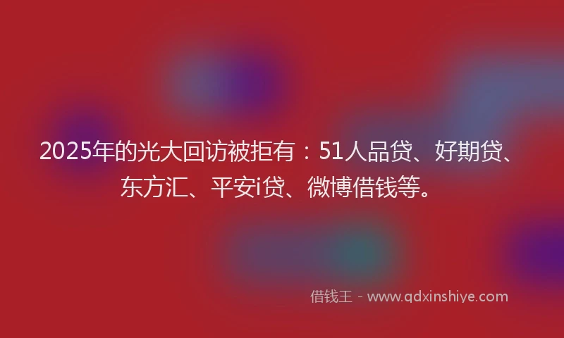 2025年的光大回访被拒有：51人品贷、好期贷、东方汇、平安i贷、微博借钱等。