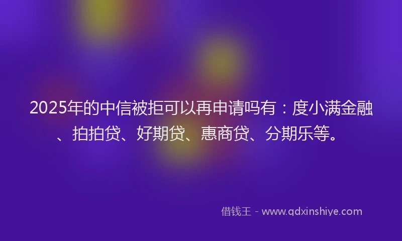 2025年的中信被拒可以再申请吗有：度小满金融、拍拍贷、好期贷、惠商贷、分期乐等。