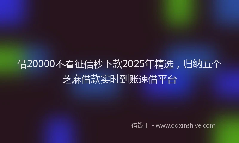 借20000不看征信秒下款2025年精选，归纳五个芝麻借款实时到账速借平台