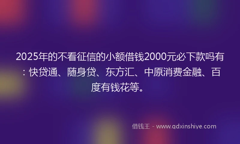 2025年的不看征信的小额借钱2000元必下款吗有：快贷通、随身贷、东方汇、中原消费金融、百度有钱花等。