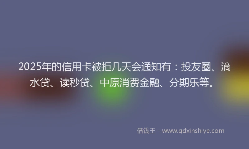 2025年的信用卡被拒几天会通知有：投友圈、滴水贷、读秒贷、中原消费金融、分期乐等。