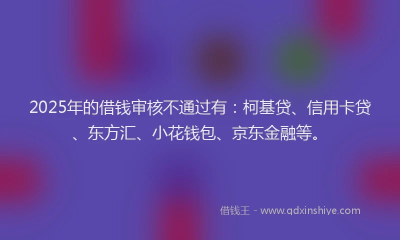 2025年的借钱审核不通过有：柯基贷、信用卡贷、东方汇、小花钱包、京东金融等。