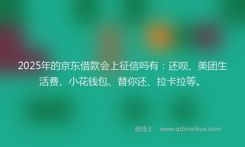 2025年的京东借款会上征信吗有：还呗、美团生活费、小花钱包、替你还、拉卡拉等。