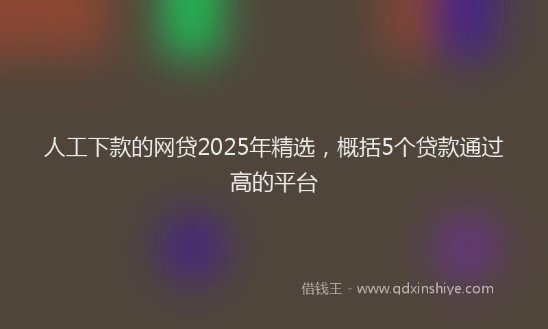 人工下款的网贷2025年精选，概括5个贷款通过高的平台