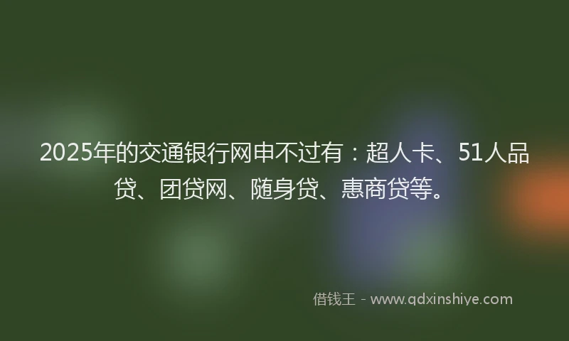 2025年的交通银行网申不过有：超人卡、51人品贷、团贷网、随身贷、惠商贷等。