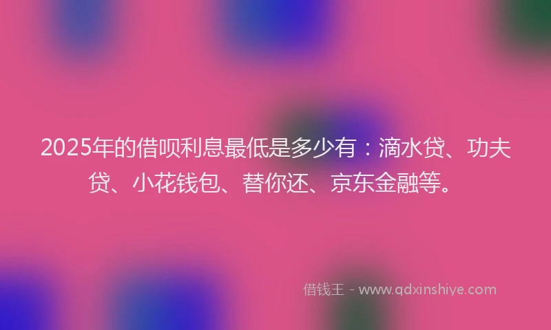2025年的借呗利息最低是多少有：滴水贷、功夫贷、小花钱包、替你还、京东金融等。