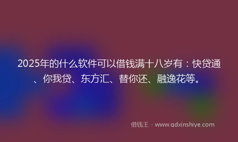 2025年的什么软件可以借钱满十八岁有：快贷通、你我贷、东方汇、替你还、融逸花等。