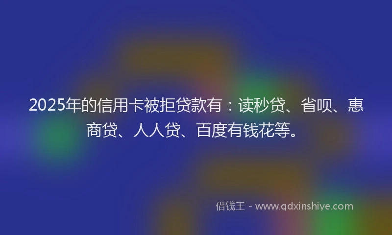 2025年的信用卡被拒贷款有：读秒贷、省呗、惠商贷、人人贷、百度有钱花等。