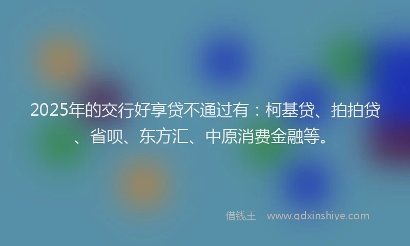 2025年的交行好享贷不通过有：柯基贷、拍拍贷、省呗、东方汇、中原消费金融等。
