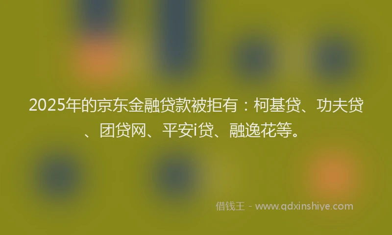 2025年的京东金融贷款被拒有：柯基贷、功夫贷、团贷网、平安i贷、融逸花等。