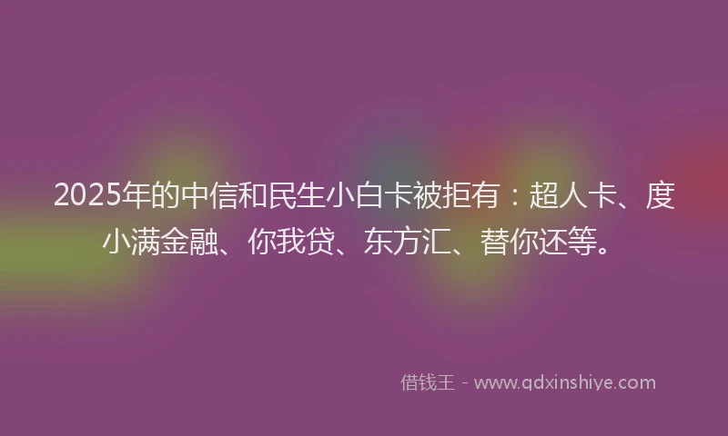 2025年的中信和民生小白卡被拒有：超人卡、度小满金融、你我贷、东方汇、替你还等。