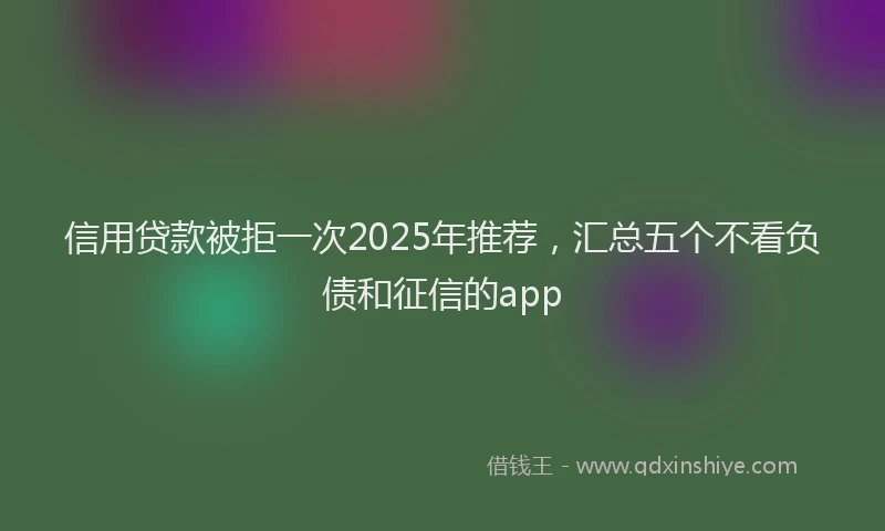 信用贷款被拒一次2025年推荐，汇总五个不看负债和征信的app