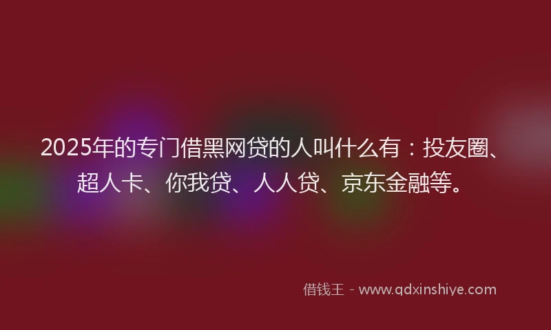 2025年的专门借黑网贷的人叫什么有：投友圈、超人卡、你我贷、人人贷、京东金融等。