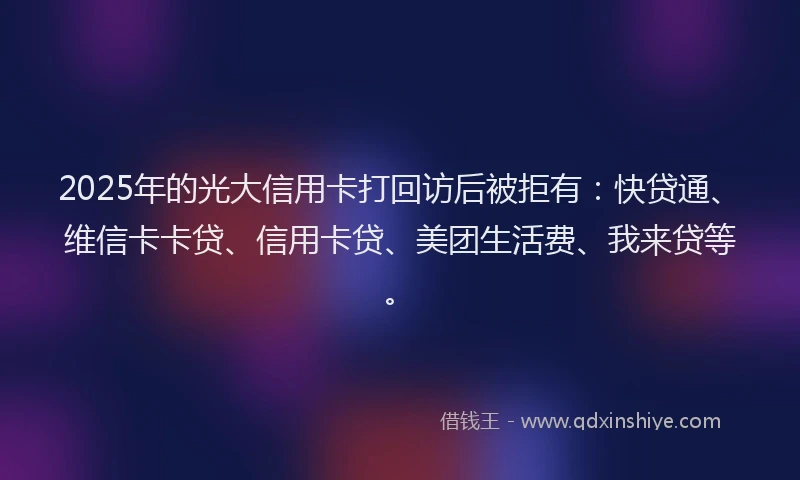 2025年的光大信用卡打回访后被拒有：快贷通、维信卡卡贷、信用卡贷、美团生活费、我来贷等。
