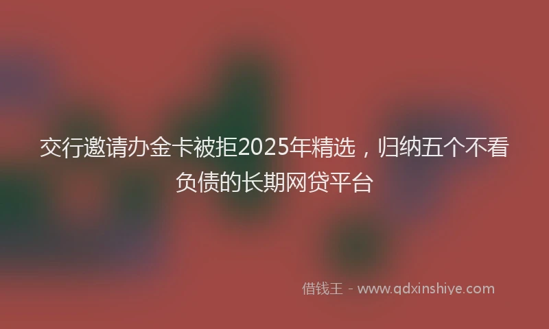 交行邀请办金卡被拒2025年精选，归纳五个不看负债的长期网贷平台
