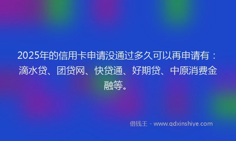 2025年的信用卡申请没通过多久可以再申请有：滴水贷、团贷网、快贷通、好期贷、中原消费金融等。