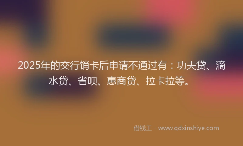 2025年的交行销卡后申请不通过有：功夫贷、滴水贷、省呗、惠商贷、拉卡拉等。