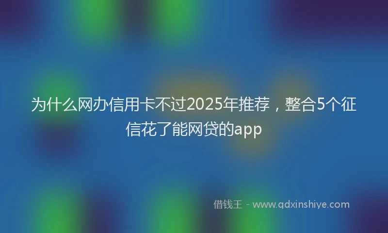 为什么网办信用卡不过2025年推荐，整合5个征信花了能网贷的app