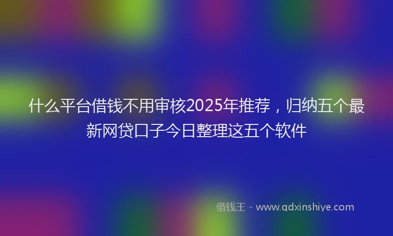 什么平台借钱不用审核2025年推荐，归纳五个最新网贷口子今日整理这五个软件