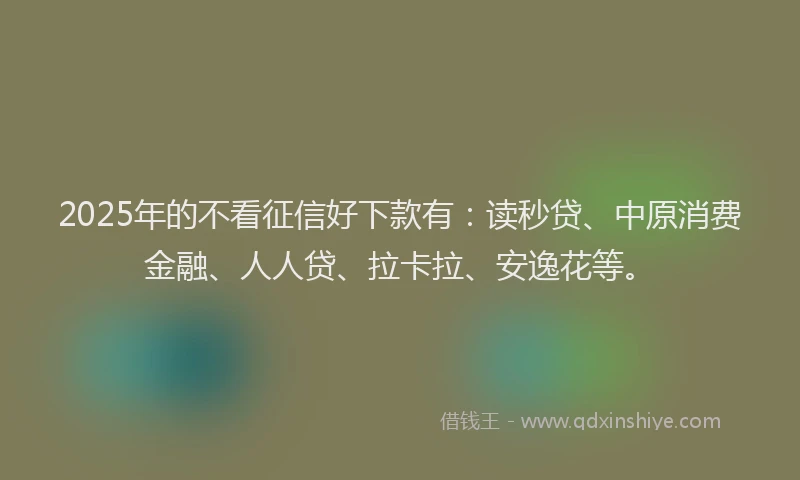 2025年的不看征信好下款有：读秒贷、中原消费金融、人人贷、拉卡拉、安逸花等。
