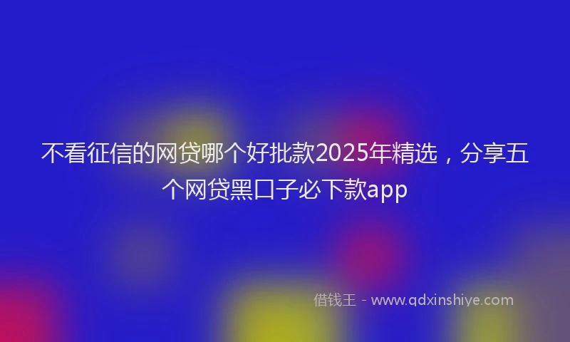 不看征信的网贷哪个好批款2025年精选，分享五个网贷黑口子必下款app
