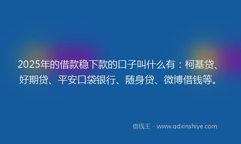 2025年的借款稳下款的口子叫什么有：柯基贷、好期贷、平安口袋银行、随身贷、微博借钱等。