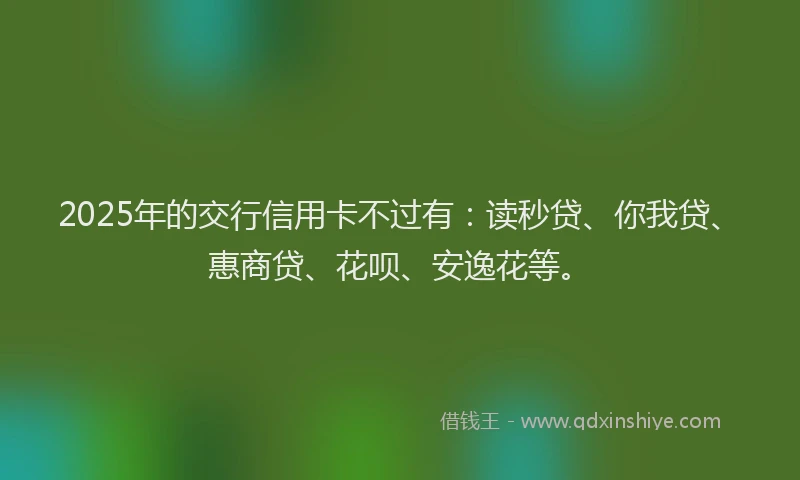 2025年的交行信用卡不过有：读秒贷、你我贷、惠商贷、花呗、安逸花等。