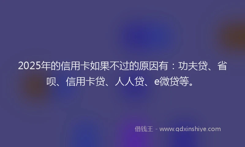 2025年的信用卡如果不过的原因有：功夫贷、省呗、信用卡贷、人人贷、e微贷等。
