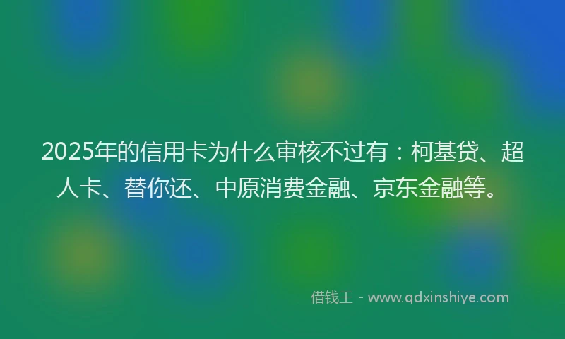 2025年的信用卡为什么审核不过有：柯基贷、超人卡、替你还、中原消费金融、京东金融等。