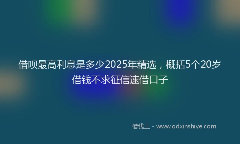 借呗最高利息是多少2025年精选，概括5个20岁借钱不求征信速借口子