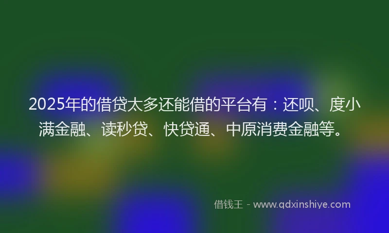 2025年的借贷太多还能借的平台有：还呗、度小满金融、读秒贷、快贷通、中原消费金融等。