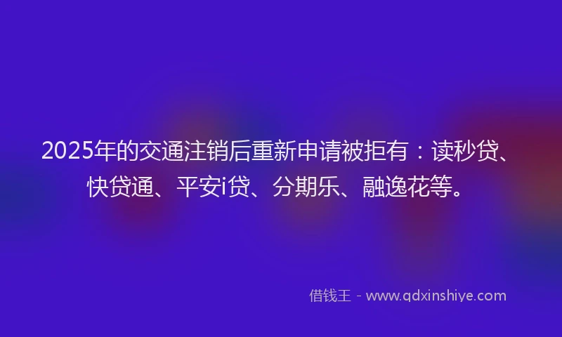 2025年的交通注销后重新申请被拒有：读秒贷、快贷通、平安i贷、分期乐、融逸花等。