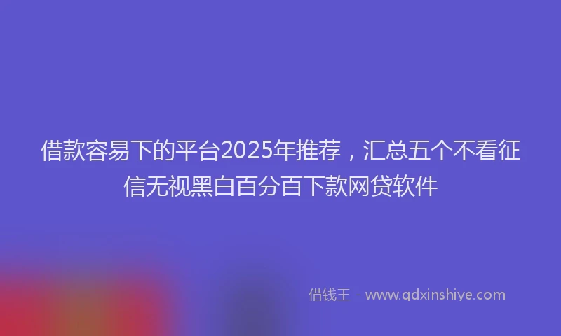 借款容易下的平台2025年推荐，汇总五个不看征信无视黑白百分百下款网贷软件