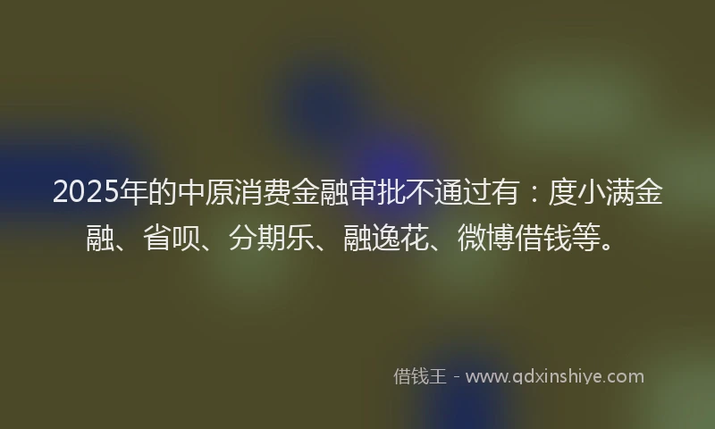 2025年的中原消费金融审批不通过有：度小满金融、省呗、分期乐、融逸花、微博借钱等。