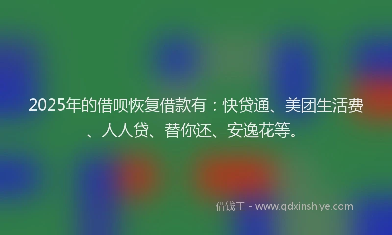 2025年的借呗恢复借款有：快贷通、美团生活费、人人贷、替你还、安逸花等。
