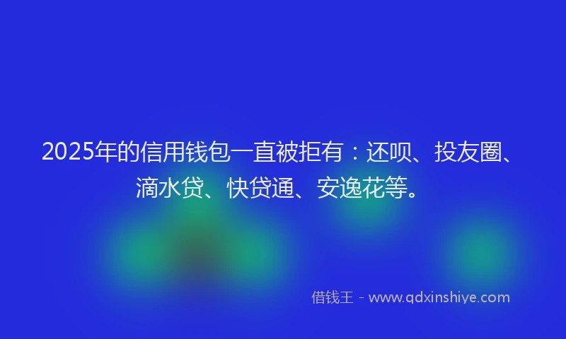 2025年的信用钱包一直被拒有：还呗、投友圈、滴水贷、快贷通、安逸花等。