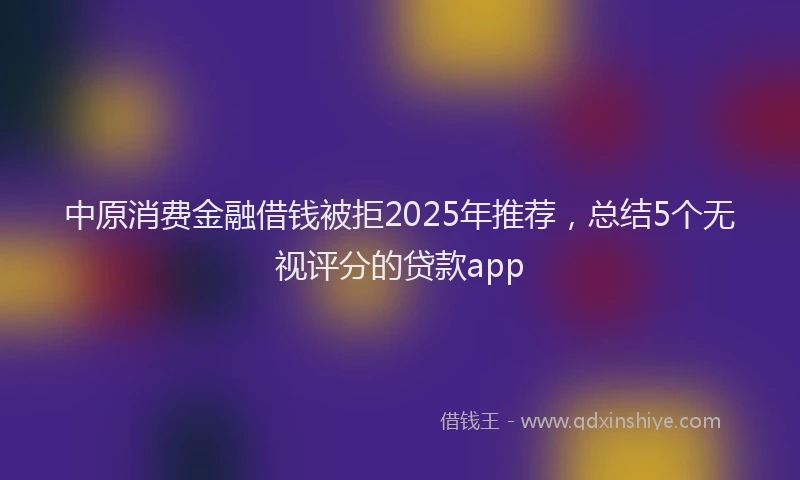 中原消费金融借钱被拒2025年推荐，总结5个无视评分的贷款app