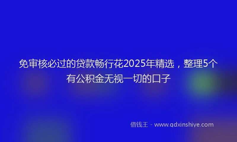 免审核必过的贷款畅行花2025年精选，整理5个有公积金无视一切的口子