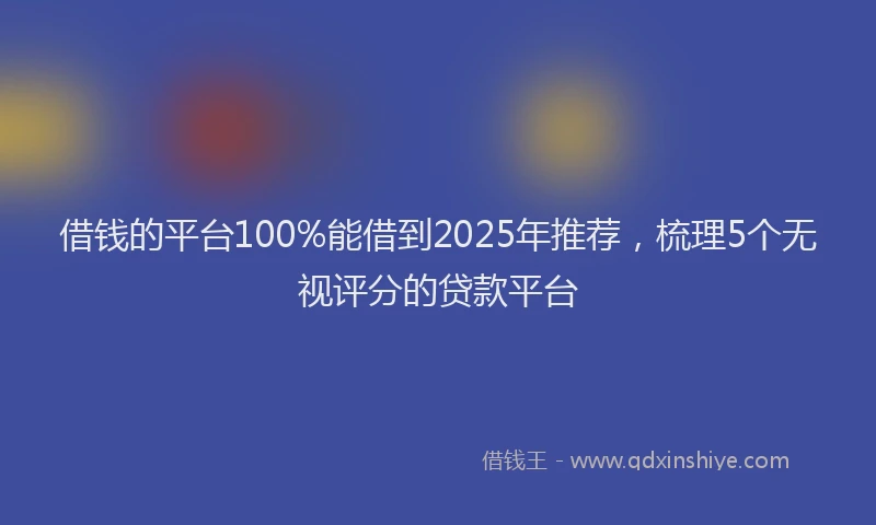 借钱的平台100%能借到2025年推荐，梳理5个无视评分的贷款平台