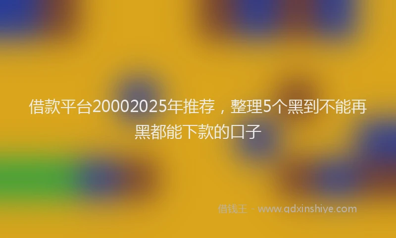 借款平台20002025年推荐，整理5个黑到不能再黑都能下款的口子