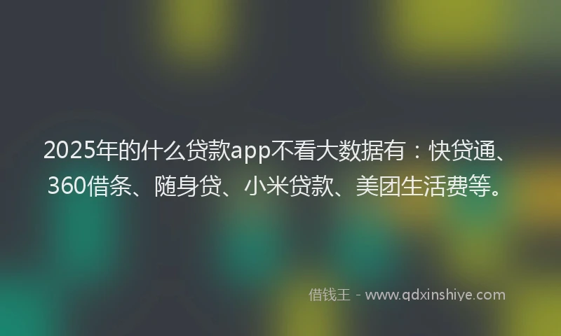 2025年的什么贷款app不看大数据有：快贷通、360借条、随身贷、小米贷款、美团生活费等。