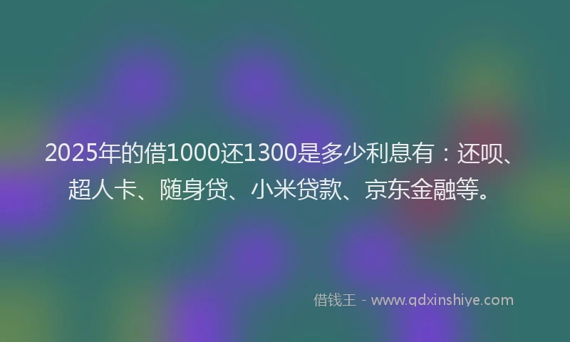 2025年的借1000还1300是多少利息有：还呗、超人卡、随身贷、小米贷款、京东金融等。