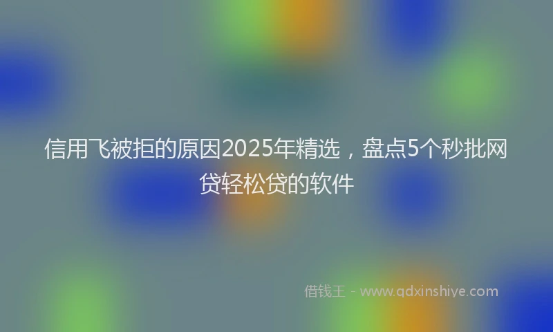 信用飞被拒的原因2025年精选，盘点5个秒批网贷轻松贷的软件