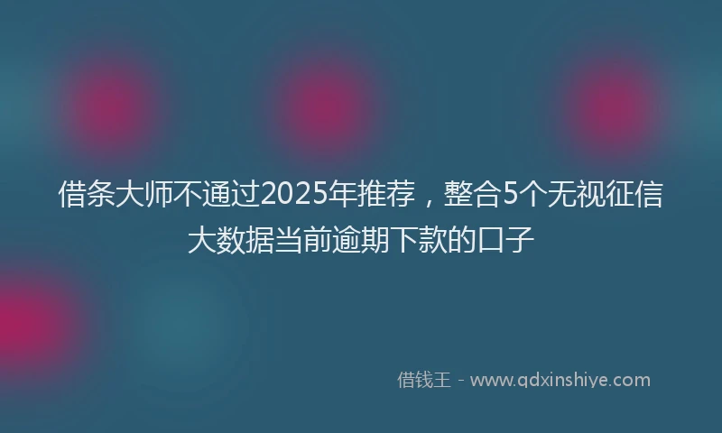 借条大师不通过2025年推荐，整合5个无视征信大数据当前逾期下款的口子