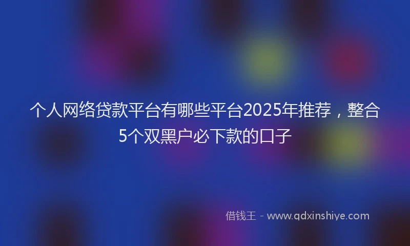 个人网络贷款平台有哪些平台2025年推荐，整合5个双黑户必下款的口子