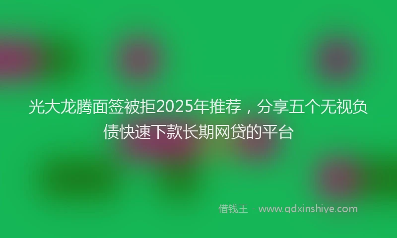 光大龙腾面签被拒2025年推荐，分享五个无视负债快速下款长期网贷的平台