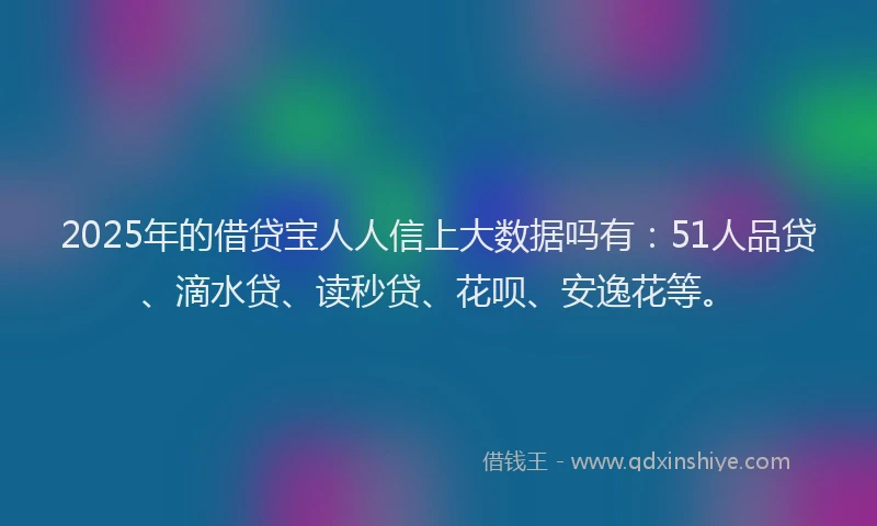 2025年的借贷宝人人信上大数据吗有：51人品贷、滴水贷、读秒贷、花呗、安逸花等。