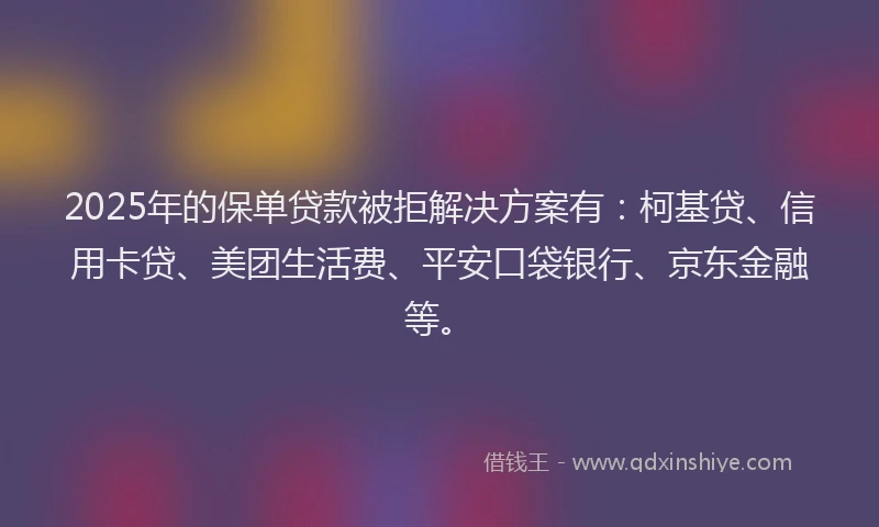 2025年的保单贷款被拒解决方案有：柯基贷、信用卡贷、美团生活费、平安口袋银行、京东金融等。
