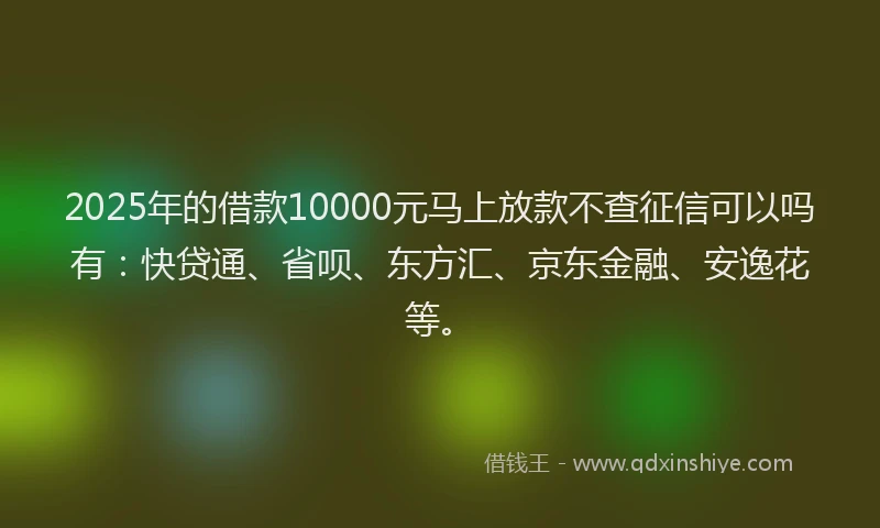 2025年的借款10000元马上放款不查征信可以吗有：快贷通、省呗、东方汇、京东金融、安逸花等。