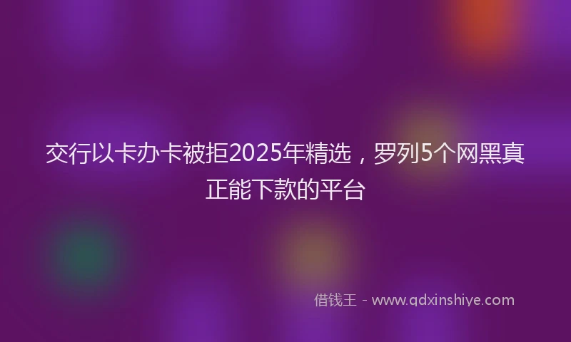 交行以卡办卡被拒2025年精选，罗列5个网黑真正能下款的平台
